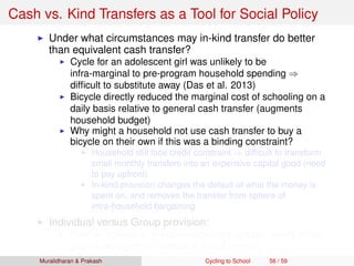 Cash vs. Kind Transfers as a Tool for Social Policy
Under what circumstances may in-kind transfer do better
than equivalent cash transfer?
Cycle for an adolescent girl was unlikely to be
infra-marginal to pre-program household spending ⇒
difﬁcult to substitute away (Das et al. 2013)
Bicycle directly reduced the marginal cost of schooling on a
daily basis relative to general cash transfer (augments
household budget)
Why might a household not use cash transfer to buy a
bicycle on their own if this was a binding constraint?
Household still face credit constraint ⇒ difﬁcult to transform
small monthly transfers into an expensive capital good (need
to pay upfront)
In-kind provision changes the default of what the money is
spent on, and removes the transfer from sphere of
intra-household bargaining
Individual versus Group provision:
Positive spillovers, group externalities (greater safety when
girls cycle together, change in social norms)
Muralidharan & Prakash Cycling to School 56 / 59
 