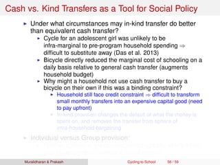 Cash vs. Kind Transfers as a Tool for Social Policy
Under what circumstances may in-kind transfer do better
than equivalent cash transfer?
Cycle for an adolescent girl was unlikely to be
infra-marginal to pre-program household spending ⇒
difﬁcult to substitute away (Das et al. 2013)
Bicycle directly reduced the marginal cost of schooling on a
daily basis relative to general cash transfer (augments
household budget)
Why might a household not use cash transfer to buy a
bicycle on their own if this was a binding constraint?
Household still face credit constraint ⇒ difﬁcult to transform
small monthly transfers into an expensive capital good (need
to pay upfront)
In-kind provision changes the default of what the money is
spent on, and removes the transfer from sphere of
intra-household bargaining
Individual versus Group provision:
Positive spillovers, group externalities (greater safety when
girls cycle together, change in social norms)
Muralidharan & Prakash Cycling to School 56 / 59
 
