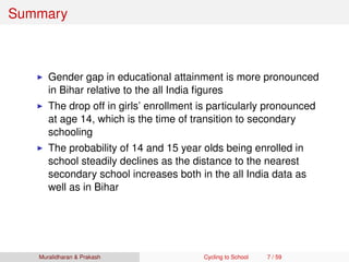 Summary
Gender gap in educational attainment is more pronounced
in Bihar relative to the all India ﬁgures
The drop off in girls’ enrollment is particularly pronounced
at age 14, which is the time of transition to secondary
schooling
The probability of 14 and 15 year olds being enrolled in
school steadily declines as the distance to the nearest
secondary school increases both in the all India data as
well as in Bihar
Muralidharan & Prakash Cycling to School 7 / 59
 