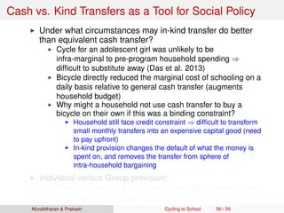 Cash vs. Kind Transfers as a Tool for Social Policy
Under what circumstances may in-kind transfer do better
than equivalent cash transfer?
Cycle for an adolescent girl was unlikely to be
infra-marginal to pre-program household spending ⇒
difﬁcult to substitute away (Das et al. 2013)
Bicycle directly reduced the marginal cost of schooling on a
daily basis relative to general cash transfer (augments
household budget)
Why might a household not use cash transfer to buy a
bicycle on their own if this was a binding constraint?
Household still face credit constraint ⇒ difﬁcult to transform
small monthly transfers into an expensive capital good (need
to pay upfront)
In-kind provision changes the default of what the money is
spent on, and removes the transfer from sphere of
intra-household bargaining
Individual versus Group provision:
Positive spillovers, group externalities (greater safety when
girls cycle together, change in social norms)
Muralidharan & Prakash Cycling to School 56 / 59
 