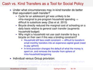 Cash vs. Kind Transfers as a Tool for Social Policy
Under what circumstances may in-kind transfer do better
than equivalent cash transfer?
Cycle for an adolescent girl was unlikely to be
infra-marginal to pre-program household spending ⇒
difﬁcult to substitute away (Das et al. 2013)
Bicycle directly reduced the marginal cost of schooling on a
daily basis relative to general cash transfer (augments
household budget)
Why might a household not use cash transfer to buy a
bicycle on their own if this was a binding constraint?
Household still face credit constraint ⇒ difﬁcult to transform
small monthly transfers into an expensive capital good (need
to pay upfront)
In-kind provision changes the default of what the money is
spent on, and removes the transfer from sphere of
intra-household bargaining
Individual versus Group provision:
Positive spillovers, group externalities (greater safety when
girls cycle together, change in social norms)
Muralidharan & Prakash Cycling to School 56 / 59
 