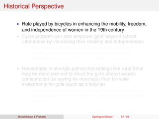 Historical Perspective
Role played by bicycles in enhancing the mobility, freedom,
and independence of women in the 19th century
Cycle program can also empower girls’ beyond school
attendance by increasing their mobility and independence
This suggests an additional reason for why an in-kind
transfer like the bicycle may in this context be more
effective at improving female education outcomes
Households in strongly patriarchal settings like rural Bihar
may be more inclined to direct the girl’s share towards
consumption (or saving for marriage) than to make
investments for girls (such as a bicycle)
Investments in girls (e.g. bicycle) can dynamically improve
their bargaining power over time in their communities (Basu
2006)
Muralidharan & Prakash Cycling to School 57 / 59
 