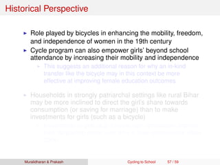 Historical Perspective
Role played by bicycles in enhancing the mobility, freedom,
and independence of women in the 19th century
Cycle program can also empower girls’ beyond school
attendance by increasing their mobility and independence
This suggests an additional reason for why an in-kind
transfer like the bicycle may in this context be more
effective at improving female education outcomes
Households in strongly patriarchal settings like rural Bihar
may be more inclined to direct the girl’s share towards
consumption (or saving for marriage) than to make
investments for girls (such as a bicycle)
Investments in girls (e.g. bicycle) can dynamically improve
their bargaining power over time in their communities (Basu
2006)
Muralidharan & Prakash Cycling to School 57 / 59
 