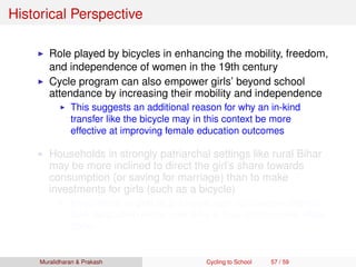 Historical Perspective
Role played by bicycles in enhancing the mobility, freedom,
and independence of women in the 19th century
Cycle program can also empower girls’ beyond school
attendance by increasing their mobility and independence
This suggests an additional reason for why an in-kind
transfer like the bicycle may in this context be more
effective at improving female education outcomes
Households in strongly patriarchal settings like rural Bihar
may be more inclined to direct the girl’s share towards
consumption (or saving for marriage) than to make
investments for girls (such as a bicycle)
Investments in girls (e.g. bicycle) can dynamically improve
their bargaining power over time in their communities (Basu
2006)
Muralidharan & Prakash Cycling to School 57 / 59
 