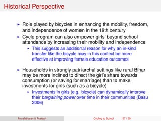 Historical Perspective
Role played by bicycles in enhancing the mobility, freedom,
and independence of women in the 19th century
Cycle program can also empower girls’ beyond school
attendance by increasing their mobility and independence
This suggests an additional reason for why an in-kind
transfer like the bicycle may in this context be more
effective at improving female education outcomes
Households in strongly patriarchal settings like rural Bihar
may be more inclined to direct the girl’s share towards
consumption (or saving for marriage) than to make
investments for girls (such as a bicycle)
Investments in girls (e.g. bicycle) can dynamically improve
their bargaining power over time in their communities (Basu
2006)
Muralidharan & Prakash Cycling to School 57 / 59
 
