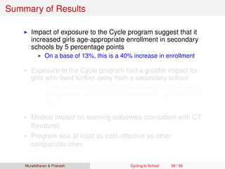 Summary of Results
Impact of exposure to the Cycle program suggest that it
increased girls age-appropriate enrollment in secondary
schools by 5 percentage points
On a base of 13%, this is a 40% increase in enrollment
Exposure to the Cycle program had a greater impact for
girls who lived further away from a secondary school
A key mechanism for program impact was the reduction in
the ‘distance cost’ of school attendance for girls due to the
cycle
Modest impact on learning outcomes (consistent with CT
literature)
Program was at least as cost-effective as other
comparable ones
Muralidharan & Prakash Cycling to School 58 / 59
 