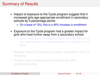 Summary of Results
Impact of exposure to the Cycle program suggest that it
increased girls age-appropriate enrollment in secondary
schools by 5 percentage points
On a base of 13%, this is a 40% increase in enrollment
Exposure to the Cycle program had a greater impact for
girls who lived further away from a secondary school
A key mechanism for program impact was the reduction in
the ‘distance cost’ of school attendance for girls due to the
cycle
Modest impact on learning outcomes (consistent with CT
literature)
Program was at least as cost-effective as other
comparable ones
Muralidharan & Prakash Cycling to School 58 / 59
 