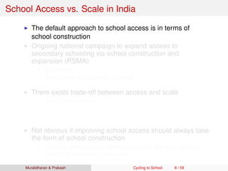 School Access vs. Scale in India
The default approach to school access is in terms of
school construction
Ongoing national campaign to expand access to
secondary schooling via school construction and
expansion (RSMA)
Expensive
Takes time to build new schools
There exists trade-off between access and scale
Secondary School
Access vs. scale trade-off of ﬁrst order concern here!
Requires qualiﬁed and specialized teachers
Not obvious if improving school access should always take
the form of school construction
Need to think of cost-effective scalable policy to improve
access to secondary education
Muralidharan & Prakash Cycling to School 8 / 59
 