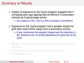 Summary of Results
Impact of exposure to the Cycle program suggest that it
increased girls age-appropriate enrollment in secondary
schools by 5 percentage points
On a base of 13%, this is a 40% increase in enrollment
Exposure to the Cycle program had a greater impact for
girls who lived further away from a secondary school
A key mechanism for program impact was the reduction in
the ‘distance cost’ of school attendance for girls due to the
cycle
Modest impact on learning outcomes (consistent with CT
literature)
Program was at least as cost-effective as other
comparable ones
Muralidharan & Prakash Cycling to School 58 / 59
 