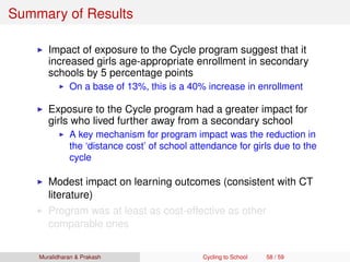 Summary of Results
Impact of exposure to the Cycle program suggest that it
increased girls age-appropriate enrollment in secondary
schools by 5 percentage points
On a base of 13%, this is a 40% increase in enrollment
Exposure to the Cycle program had a greater impact for
girls who lived further away from a secondary school
A key mechanism for program impact was the reduction in
the ‘distance cost’ of school attendance for girls due to the
cycle
Modest impact on learning outcomes (consistent with CT
literature)
Program was at least as cost-effective as other
comparable ones
Muralidharan & Prakash Cycling to School 58 / 59
 