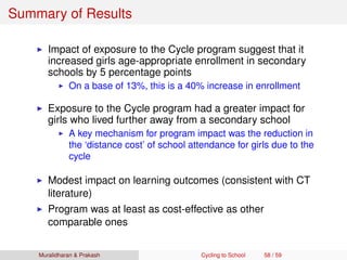 Summary of Results
Impact of exposure to the Cycle program suggest that it
increased girls age-appropriate enrollment in secondary
schools by 5 percentage points
On a base of 13%, this is a 40% increase in enrollment
Exposure to the Cycle program had a greater impact for
girls who lived further away from a secondary school
A key mechanism for program impact was the reduction in
the ‘distance cost’ of school attendance for girls due to the
cycle
Modest impact on learning outcomes (consistent with CT
literature)
Program was at least as cost-effective as other
comparable ones
Muralidharan & Prakash Cycling to School 58 / 59
 