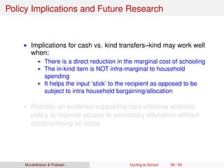 Policy Implications and Future Research
Implications for cash vs. kind transfers–kind may work well
when:
There is a direct reduction in the marginal cost of schooling
The in-kind item is NOT infra-marginal to household
spending
It helps the input ‘stick’ to the recipient as opposed to be
subject to intra household bargaining/allocation
Possibly an evidence supporting cost-effective scalable
policy to improve access to secondary education without
compromising on scale
Muralidharan & Prakash Cycling to School 59 / 59
 