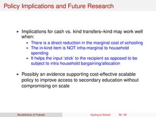 Policy Implications and Future Research
Implications for cash vs. kind transfers–kind may work well
when:
There is a direct reduction in the marginal cost of schooling
The in-kind item is NOT infra-marginal to household
spending
It helps the input ‘stick’ to the recipient as opposed to be
subject to intra household bargaining/allocation
Possibly an evidence supporting cost-effective scalable
policy to improve access to secondary education without
compromising on scale
Muralidharan & Prakash Cycling to School 59 / 59
 