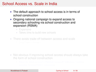 School Access vs. Scale in India
The default approach to school access is in terms of
school construction
Ongoing national campaign to expand access to
secondary schooling via school construction and
expansion (RSMA)
Expensive
Takes time to build new schools
There exists trade-off between access and scale
Secondary School
Access vs. scale trade-off of ﬁrst order concern here!
Requires qualiﬁed and specialized teachers
Not obvious if improving school access should always take
the form of school construction
Need to think of cost-effective scalable policy to improve
access to secondary education
Muralidharan & Prakash Cycling to School 8 / 59
 