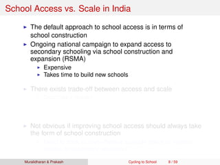 School Access vs. Scale in India
The default approach to school access is in terms of
school construction
Ongoing national campaign to expand access to
secondary schooling via school construction and
expansion (RSMA)
Expensive
Takes time to build new schools
There exists trade-off between access and scale
Secondary School
Access vs. scale trade-off of ﬁrst order concern here!
Requires qualiﬁed and specialized teachers
Not obvious if improving school access should always take
the form of school construction
Need to think of cost-effective scalable policy to improve
access to secondary education
Muralidharan & Prakash Cycling to School 8 / 59
 