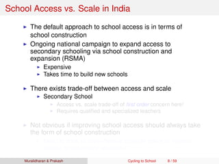 School Access vs. Scale in India
The default approach to school access is in terms of
school construction
Ongoing national campaign to expand access to
secondary schooling via school construction and
expansion (RSMA)
Expensive
Takes time to build new schools
There exists trade-off between access and scale
Secondary School
Access vs. scale trade-off of ﬁrst order concern here!
Requires qualiﬁed and specialized teachers
Not obvious if improving school access should always take
the form of school construction
Need to think of cost-effective scalable policy to improve
access to secondary education
Muralidharan & Prakash Cycling to School 8 / 59
 