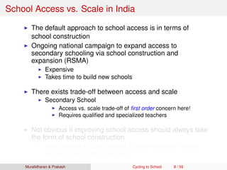 School Access vs. Scale in India
The default approach to school access is in terms of
school construction
Ongoing national campaign to expand access to
secondary schooling via school construction and
expansion (RSMA)
Expensive
Takes time to build new schools
There exists trade-off between access and scale
Secondary School
Access vs. scale trade-off of ﬁrst order concern here!
Requires qualiﬁed and specialized teachers
Not obvious if improving school access should always take
the form of school construction
Need to think of cost-effective scalable policy to improve
access to secondary education
Muralidharan & Prakash Cycling to School 8 / 59
 