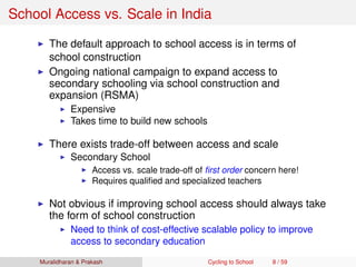School Access vs. Scale in India
The default approach to school access is in terms of
school construction
Ongoing national campaign to expand access to
secondary schooling via school construction and
expansion (RSMA)
Expensive
Takes time to build new schools
There exists trade-off between access and scale
Secondary School
Access vs. scale trade-off of ﬁrst order concern here!
Requires qualiﬁed and specialized teachers
Not obvious if improving school access should always take
the form of school construction
Need to think of cost-effective scalable policy to improve
access to secondary education
Muralidharan & Prakash Cycling to School 8 / 59
 