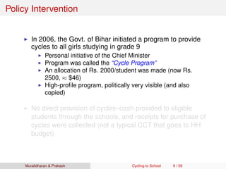 Policy Intervention
In 2006, the Govt. of Bihar initiated a program to provide
cycles to all girls studying in grade 9
Personal initiative of the Chief Minister
Program was called the “Cycle Program”
An allocation of Rs. 2000/student was made (now Rs.
2500, ≈ $46)
High-proﬁle program, politically very visible (and also
copied)
No direct provision of cycles–cash provided to eligible
students through the schools, and receipts for purchase of
cycles were collected (not a typical CCT that goes to HH
budget)
Muralidharan & Prakash Cycling to School 9 / 59
 