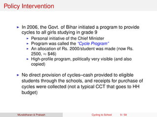 Policy Intervention
In 2006, the Govt. of Bihar initiated a program to provide
cycles to all girls studying in grade 9
Personal initiative of the Chief Minister
Program was called the “Cycle Program”
An allocation of Rs. 2000/student was made (now Rs.
2500, ≈ $46)
High-proﬁle program, politically very visible (and also
copied)
No direct provision of cycles–cash provided to eligible
students through the schools, and receipts for purchase of
cycles were collected (not a typical CCT that goes to HH
budget)
Muralidharan & Prakash Cycling to School 9 / 59
 