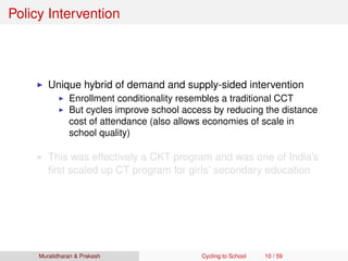 Policy Intervention
Unique hybrid of demand and supply-sided intervention
Enrollment conditionality resembles a traditional CCT
But cycles improve school access by reducing the distance
cost of attendance (also allows economies of scale in
school quality)
This was effectively a CKT program and was one of India’s
ﬁrst scaled up CT program for girls’ secondary education
Muralidharan & Prakash Cycling to School 10 / 59
 