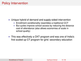 Policy Intervention
Unique hybrid of demand and supply-sided intervention
Enrollment conditionality resembles a traditional CCT
But cycles improve school access by reducing the distance
cost of attendance (also allows economies of scale in
school quality)
This was effectively a CKT program and was one of India’s
ﬁrst scaled up CT program for girls’ secondary education
Muralidharan & Prakash Cycling to School 10 / 59
 