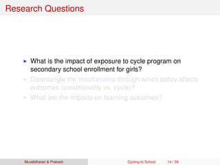 Research Questions
What is the impact of exposure to cycle program on
secondary school enrollment for girls?
Disentangle the mechanisms through which policy affects
outcomes (conditionality vs. cycle)?
What are the impacts on learning outcomes?
Muralidharan & Prakash Cycling to School 14 / 59
 