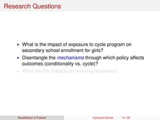 Research Questions
What is the impact of exposure to cycle program on
secondary school enrollment for girls?
Disentangle the mechanisms through which policy affects
outcomes (conditionality vs. cycle)?
What are the impacts on learning outcomes?
Muralidharan & Prakash Cycling to School 14 / 59
 