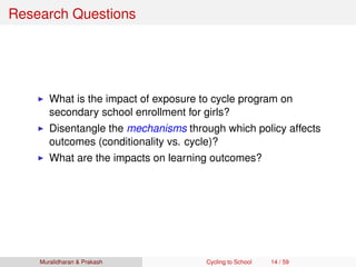 Research Questions
What is the impact of exposure to cycle program on
secondary school enrollment for girls?
Disentangle the mechanisms through which policy affects
outcomes (conditionality vs. cycle)?
What are the impacts on learning outcomes?
Muralidharan & Prakash Cycling to School 14 / 59
 