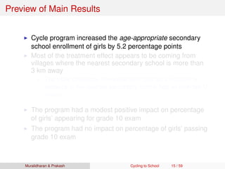 Preview of Main Results
Cycle program increased the age-appropriate secondary
school enrollment of girls by 5.2 percentage points
Most of the treatment effect appears to be coming from
villages where the nearest secondary school is more than
3 km away
The triple difference non-parametric plot as a function of
distance to the nearest secondary school has an inverted-U
shape
The program had a modest positive impact on percentage
of girls’ appearing for grade 10 exam
The program had no impact on percentage of girls’ passing
grade 10 exam
Muralidharan & Prakash Cycling to School 15 / 59
 