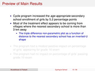 Preview of Main Results
Cycle program increased the age-appropriate secondary
school enrollment of girls by 5.2 percentage points
Most of the treatment effect appears to be coming from
villages where the nearest secondary school is more than
3 km away
The triple difference non-parametric plot as a function of
distance to the nearest secondary school has an inverted-U
shape
The program had a modest positive impact on percentage
of girls’ appearing for grade 10 exam
The program had no impact on percentage of girls’ passing
grade 10 exam
Muralidharan & Prakash Cycling to School 15 / 59
 