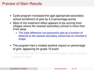 Preview of Main Results
Cycle program increased the age-appropriate secondary
school enrollment of girls by 5.2 percentage points
Most of the treatment effect appears to be coming from
villages where the nearest secondary school is more than
3 km away
The triple difference non-parametric plot as a function of
distance to the nearest secondary school has an inverted-U
shape
The program had a modest positive impact on percentage
of girls’ appearing for grade 10 exam
The program had no impact on percentage of girls’ passing
grade 10 exam
Muralidharan & Prakash Cycling to School 15 / 59
 