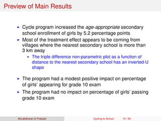 Preview of Main Results
Cycle program increased the age-appropriate secondary
school enrollment of girls by 5.2 percentage points
Most of the treatment effect appears to be coming from
villages where the nearest secondary school is more than
3 km away
The triple difference non-parametric plot as a function of
distance to the nearest secondary school has an inverted-U
shape
The program had a modest positive impact on percentage
of girls’ appearing for grade 10 exam
The program had no impact on percentage of girls’ passing
grade 10 exam
Muralidharan & Prakash Cycling to School 15 / 59
 