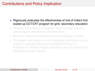 Contributions and Policy Implication
Rigorously evaluates the effectiveness of one of India’s ﬁrst
scaled up CCT/CKT program for girls’ secondary education
Answers the question of whether ‘distance cost’ reduces
gender gap in enrollment and attainment
Relevant not just for India but other developing countries
This paper also makes a methodological contribution to the
program evaluation literature by demonstrating the
feasibility of credible impact evaluations even in contexts of
universal program roll out
Muralidharan & Prakash Cycling to School 16 / 59
 
