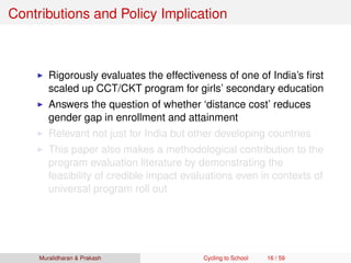 Contributions and Policy Implication
Rigorously evaluates the effectiveness of one of India’s ﬁrst
scaled up CCT/CKT program for girls’ secondary education
Answers the question of whether ‘distance cost’ reduces
gender gap in enrollment and attainment
Relevant not just for India but other developing countries
This paper also makes a methodological contribution to the
program evaluation literature by demonstrating the
feasibility of credible impact evaluations even in contexts of
universal program roll out
Muralidharan & Prakash Cycling to School 16 / 59
 