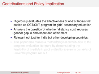 Contributions and Policy Implication
Rigorously evaluates the effectiveness of one of India’s ﬁrst
scaled up CCT/CKT program for girls’ secondary education
Answers the question of whether ‘distance cost’ reduces
gender gap in enrollment and attainment
Relevant not just for India but other developing countries
This paper also makes a methodological contribution to the
program evaluation literature by demonstrating the
feasibility of credible impact evaluations even in contexts of
universal program roll out
Muralidharan & Prakash Cycling to School 16 / 59
 