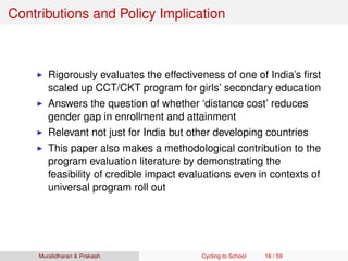 Contributions and Policy Implication
Rigorously evaluates the effectiveness of one of India’s ﬁrst
scaled up CCT/CKT program for girls’ secondary education
Answers the question of whether ‘distance cost’ reduces
gender gap in enrollment and attainment
Relevant not just for India but other developing countries
This paper also makes a methodological contribution to the
program evaluation literature by demonstrating the
feasibility of credible impact evaluations even in contexts of
universal program roll out
Muralidharan & Prakash Cycling to School 16 / 59
 