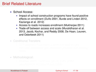 Brief Related Literature
School Access:
Impact of school construction programs have found positive
effects on enrollment (Duﬂo 2001, Burde and Linden 2012,
Kazianga et al. 2012)
Access to roads increases enrollment (Mukherjee 2011)
Trade-off between access and scale (Muralidharan et al.
2013, Jacob, Kochar, and Reddy 2008, De Haan, Leuven,
and Osterbeek 2011)
Conditional Transfers:
CCT programs have found a positive impact on girls’
education enrollment and attainment (Fiszbein and Schady
2009)
Methodological:
Bleakley (2007), Hornbeck (2010), Duﬂo (2001),
Jayachandran & Lleras-Muney (2008)
Muralidharan & Prakash Cycling to School 17 / 59
 