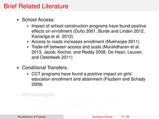 Brief Related Literature
School Access:
Impact of school construction programs have found positive
effects on enrollment (Duﬂo 2001, Burde and Linden 2012,
Kazianga et al. 2012)
Access to roads increases enrollment (Mukherjee 2011)
Trade-off between access and scale (Muralidharan et al.
2013, Jacob, Kochar, and Reddy 2008, De Haan, Leuven,
and Osterbeek 2011)
Conditional Transfers:
CCT programs have found a positive impact on girls’
education enrollment and attainment (Fiszbein and Schady
2009)
Methodological:
Bleakley (2007), Hornbeck (2010), Duﬂo (2001),
Jayachandran & Lleras-Muney (2008)
Muralidharan & Prakash Cycling to School 17 / 59
 