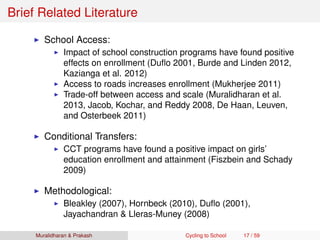 Brief Related Literature
School Access:
Impact of school construction programs have found positive
effects on enrollment (Duﬂo 2001, Burde and Linden 2012,
Kazianga et al. 2012)
Access to roads increases enrollment (Mukherjee 2011)
Trade-off between access and scale (Muralidharan et al.
2013, Jacob, Kochar, and Reddy 2008, De Haan, Leuven,
and Osterbeek 2011)
Conditional Transfers:
CCT programs have found a positive impact on girls’
education enrollment and attainment (Fiszbein and Schady
2009)
Methodological:
Bleakley (2007), Hornbeck (2010), Duﬂo (2001),
Jayachandran & Lleras-Muney (2008)
Muralidharan & Prakash Cycling to School 17 / 59
 