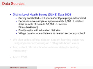 Data Sources
District-Level Health Survey (DLHS) Data 2008
Survey conducted ≈1.5 years after Cycle program launched
Representative sample of approximately 1,000 HH/district
(total sample of close to 50,000 HH across
Bihar/Jharkhand)
Family roster with education histories
Village data includes distance to nearest secondary school
We also collect ofﬁcial data on student learning outcomes
using appearance/passing on 10th grade board exam
Also collect ofﬁcial school enrollment data (for testing
trends only)
ASER 2008
Muralidharan & Prakash Cycling to School 19 / 59
 