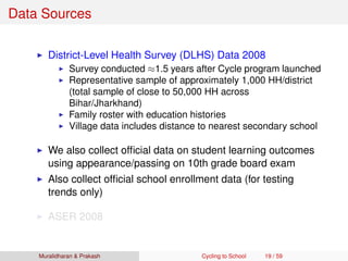 Data Sources
District-Level Health Survey (DLHS) Data 2008
Survey conducted ≈1.5 years after Cycle program launched
Representative sample of approximately 1,000 HH/district
(total sample of close to 50,000 HH across
Bihar/Jharkhand)
Family roster with education histories
Village data includes distance to nearest secondary school
We also collect ofﬁcial data on student learning outcomes
using appearance/passing on 10th grade board exam
Also collect ofﬁcial school enrollment data (for testing
trends only)
ASER 2008
Muralidharan & Prakash Cycling to School 19 / 59
 
