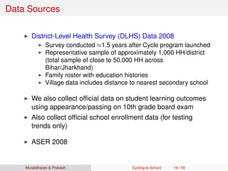 Data Sources
District-Level Health Survey (DLHS) Data 2008
Survey conducted ≈1.5 years after Cycle program launched
Representative sample of approximately 1,000 HH/district
(total sample of close to 50,000 HH across
Bihar/Jharkhand)
Family roster with education histories
Village data includes distance to nearest secondary school
We also collect ofﬁcial data on student learning outcomes
using appearance/passing on 10th grade board exam
Also collect ofﬁcial school enrollment data (for testing
trends only)
ASER 2008
Muralidharan & Prakash Cycling to School 19 / 59
 