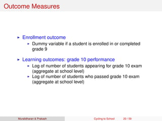 Outcome Measures
Enrollment outcome
Dummy variable if a student is enrolled in or completed
grade 9
Learning outcomes: grade 10 performance
Log of number of students appearing for grade 10 exam
(aggregate at school level)
Log of number of students who passed grade 10 exam
(aggregate at school level)
Muralidharan & Prakash Cycling to School 20 / 59
 