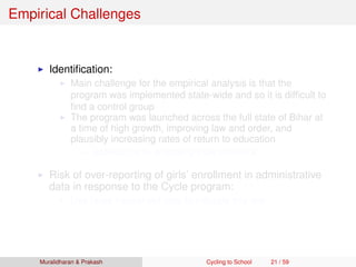 Empirical Challenges
Identiﬁcation:
Main challenge for the empirical analysis is that the
program was implemented state-wide and so it is difﬁcult to
ﬁnd a control group
The program was launched across the full state of Bihar at
a time of high growth, improving law and order, and
plausibly increasing rates of return to education
Address this by employing triple difference
Risk of over-reporting of girls’ enrollment in administrative
data in response to the Cycle program:
Use large household data to mitigate this risk
Muralidharan & Prakash Cycling to School 21 / 59
 