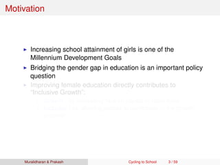 Motivation
Increasing school attainment of girls is one of the
Millennium Development Goals
Bridging the gender gap in education is an important policy
question
Improving female education directly contributes to
“Inclusive Growth”:
Growth - by increasing human capital of labor force
Inclusive - by allowing people to participate in the growth
process
Muralidharan & Prakash Cycling to School 3 / 59
 