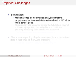 Empirical Challenges
Identiﬁcation:
Main challenge for the empirical analysis is that the
program was implemented state-wide and so it is difﬁcult to
ﬁnd a control group
The program was launched across the full state of Bihar at
a time of high growth, improving law and order, and
plausibly increasing rates of return to education
Address this by employing triple difference
Risk of over-reporting of girls’ enrollment in administrative
data in response to the Cycle program:
Use large household data to mitigate this risk
Muralidharan & Prakash Cycling to School 21 / 59
 