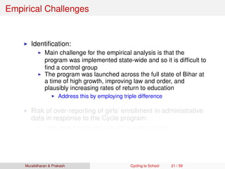 Empirical Challenges
Identiﬁcation:
Main challenge for the empirical analysis is that the
program was implemented state-wide and so it is difﬁcult to
ﬁnd a control group
The program was launched across the full state of Bihar at
a time of high growth, improving law and order, and
plausibly increasing rates of return to education
Address this by employing triple difference
Risk of over-reporting of girls’ enrollment in administrative
data in response to the Cycle program:
Use large household data to mitigate this risk
Muralidharan & Prakash Cycling to School 21 / 59
 