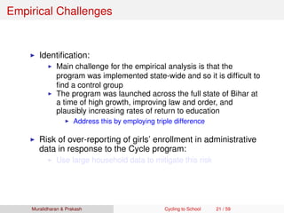Empirical Challenges
Identiﬁcation:
Main challenge for the empirical analysis is that the
program was implemented state-wide and so it is difﬁcult to
ﬁnd a control group
The program was launched across the full state of Bihar at
a time of high growth, improving law and order, and
plausibly increasing rates of return to education
Address this by employing triple difference
Risk of over-reporting of girls’ enrollment in administrative
data in response to the Cycle program:
Use large household data to mitigate this risk
Muralidharan & Prakash Cycling to School 21 / 59
 