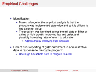 Empirical Challenges
Identiﬁcation:
Main challenge for the empirical analysis is that the
program was implemented state-wide and so it is difﬁcult to
ﬁnd a control group
The program was launched across the full state of Bihar at
a time of high growth, improving law and order, and
plausibly increasing rates of return to education
Address this by employing triple difference
Risk of over-reporting of girls’ enrollment in administrative
data in response to the Cycle program:
Use large household data to mitigate this risk
Muralidharan & Prakash Cycling to School 21 / 59
 